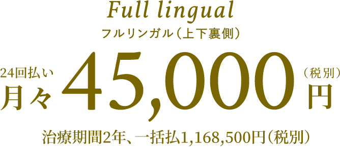 Full lingual フルリンガル（上下裏側）24回払い月々45,000円（税別）治療期間2年、一括払1,168,500円（税別）